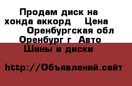 Продам диск на 16 хонда аккорд  › Цена ­ 2 000 - Оренбургская обл., Оренбург г. Авто » Шины и диски   